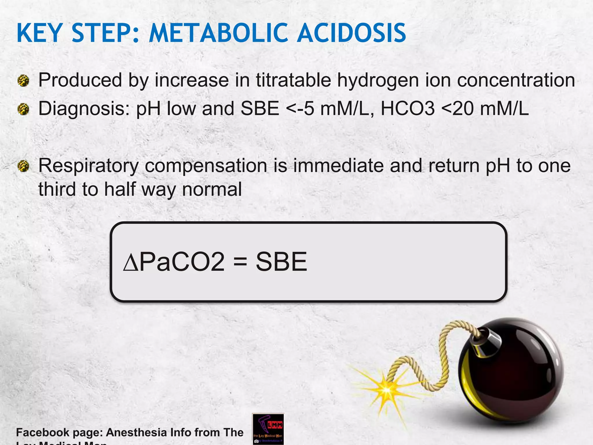 KEY STEP: METABOLIC ACIDOSIS
Produced by increase in titratable hydrogen ion concentration
Diagnosis: pH low and SBE <-5 mM/L, HCO3 <20 mM/L
Respiratory compensation is immediate and return pH to one
third to half way normal
Facebook page: Anesthesia Info from The
PaCO2 = SBE
 