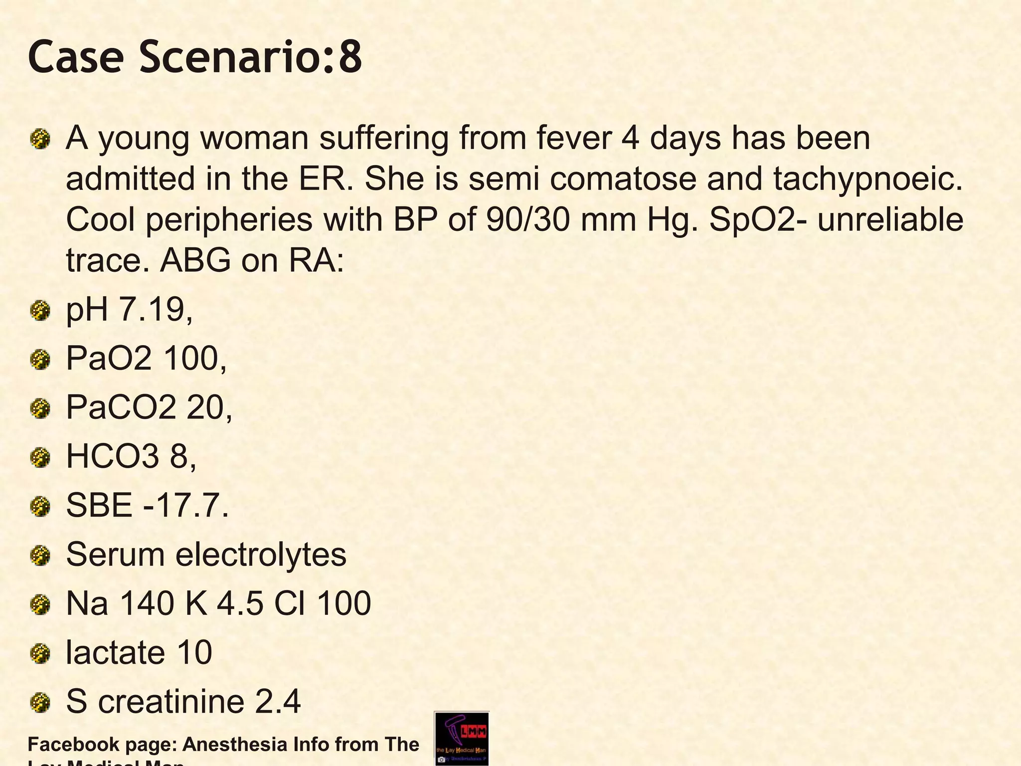 Case Scenario:8
A young woman suffering from fever 4 days has been
admitted in the ER. She is semi comatose and tachypnoeic.
Cool peripheries with BP of 90/30 mm Hg. SpO2- unreliable
trace. ABG on RA:
pH 7.19,
PaO2 100,
PaCO2 20,
HCO3 8,
SBE -17.7.
Serum electrolytes
Na 140 K 4.5 Cl 100
lactate 10
S creatinine 2.4
Facebook page: Anesthesia Info from The
 