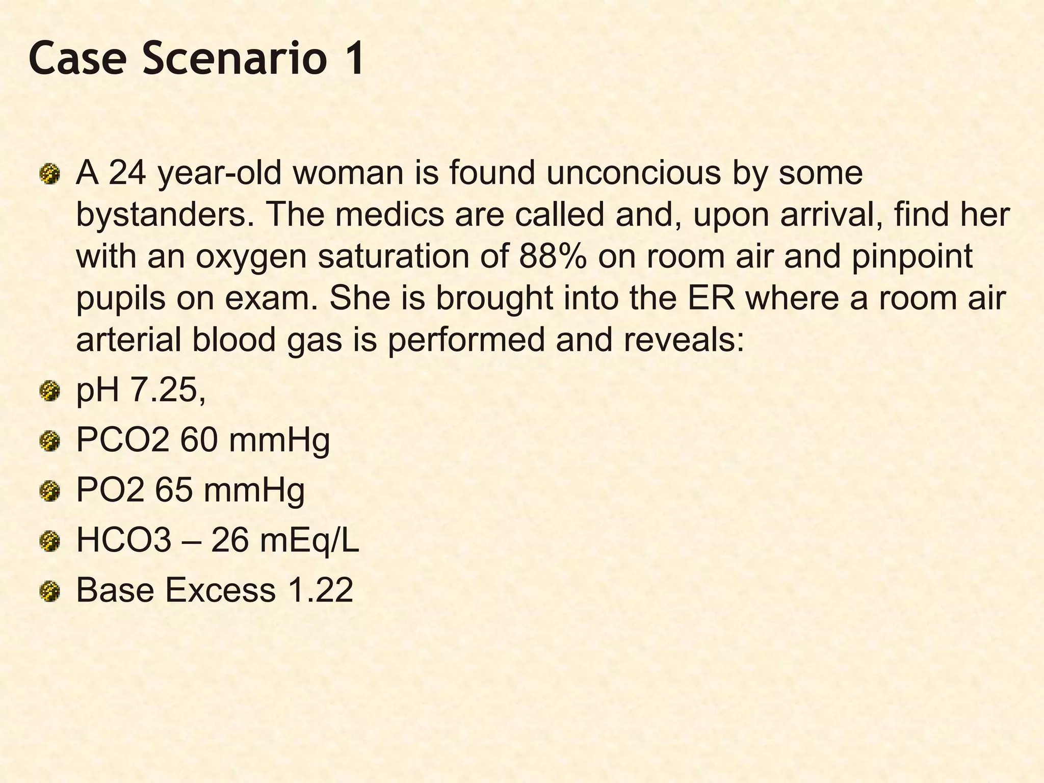Case Scenario 1
A 24 year-old woman is found unconcious by some
bystanders. The medics are called and, upon arrival, find her
with an oxygen saturation of 88% on room air and pinpoint
pupils on exam. She is brought into the ER where a room air
arterial blood gas is performed and reveals:
pH 7.25,
PCO2 60 mmHg
PO2 65 mmHg
HCO3 – 26 mEq/L
Base Excess 1.22
 