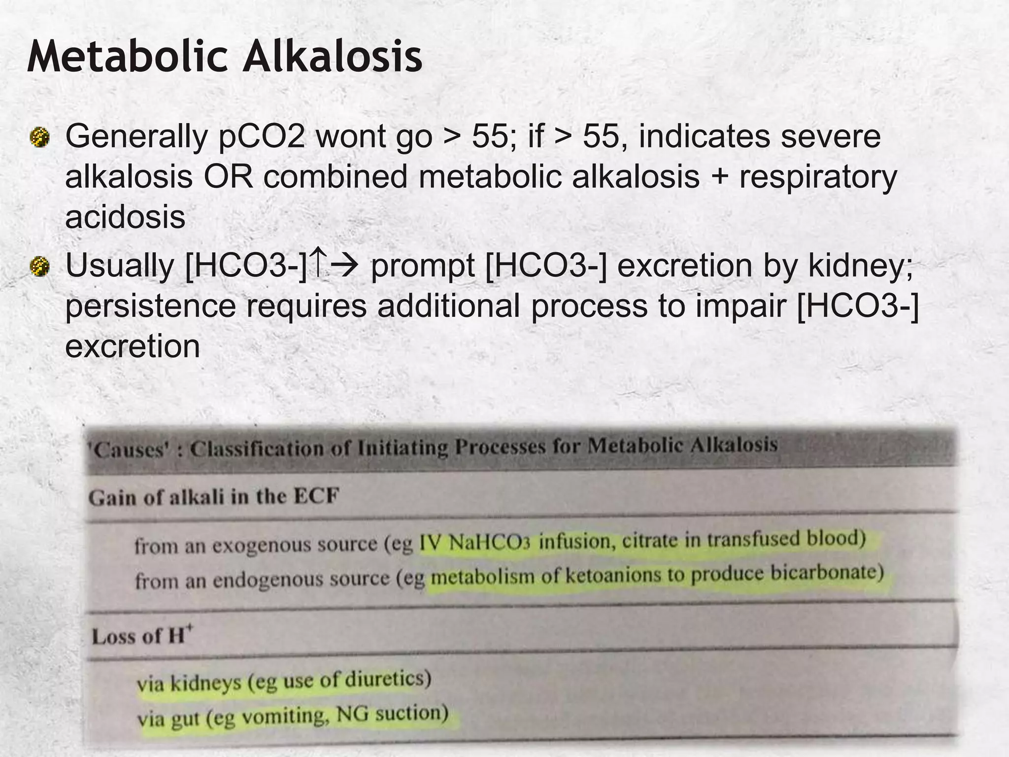 Metabolic Alkalosis
Generally pCO2 wont go > 55; if > 55, indicates severe
alkalosis OR combined metabolic alkalosis + respiratory
acidosis
Usually [HCO3-] prompt [HCO3-] excretion by kidney;
persistence requires additional process to impair [HCO3-]
excretion
 