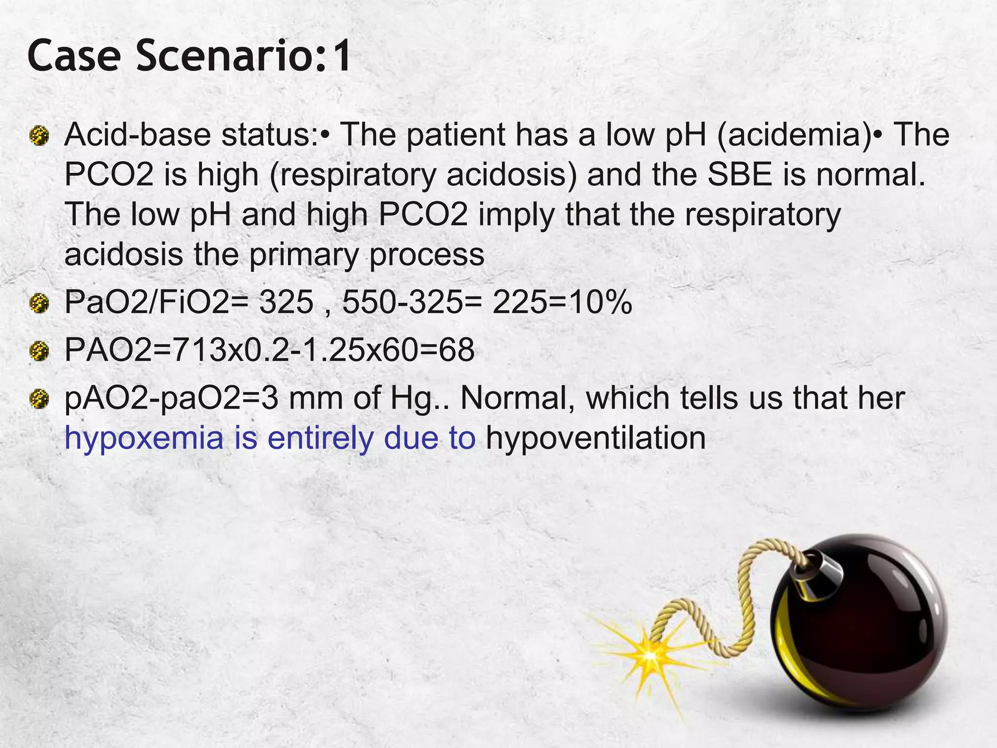 Case Scenario:1
Acid-base status:• The patient has a low pH (acidemia)• The
PCO2 is high (respiratory acidosis) and the SBE is normal.
The low pH and high PCO2 imply that the respiratory
acidosis the primary process
PaO2/FiO2= 325 , 550-325= 225=10%
PAO2=713x0.2-1.25x60=68
pAO2-paO2=3 mm of Hg.. Normal, which tells us that her
hypoxemia is entirely due to hypoventilation
 