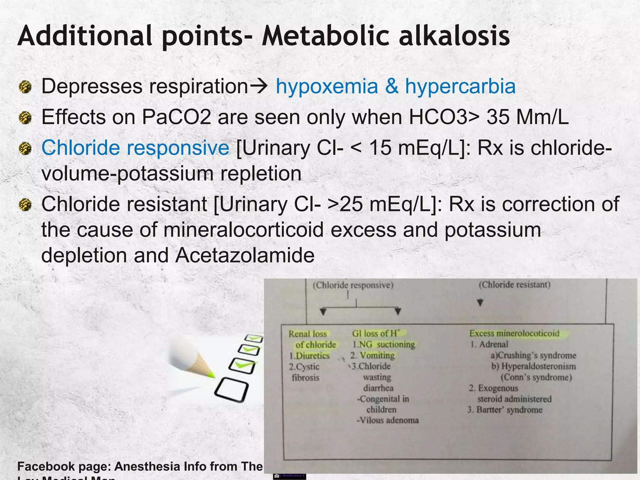 Additional points- Metabolic alkalosis
Depresses respiration hypoxemia & hypercarbia
Effects on PaCO2 are seen only when HCO3> 35 Mm/L
Chloride responsive [Urinary Cl- < 15 mEq/L]: Rx is chloride-
volume-potassium repletion
Chloride resistant [Urinary Cl- >25 mEq/L]: Rx is correction of
the cause of mineralocorticoid excess and potassium
depletion and Acetazolamide
Facebook page: Anesthesia Info from The
 