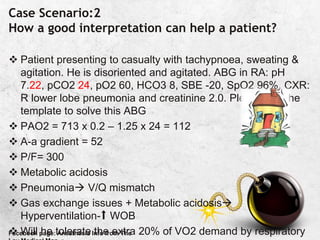 Case Scenario:2
How a good interpretation can help a patient?
 Patient presenting to casualty with tachypnoea, sweating &
agitation. He is disoriented and agitated. ABG in RA: pH
7.22, pCO2 24, pO2 60, HCO3 8, SBE -20, SpO2 96%, CXR:
R lower lobe pneumonia and creatinine 2.0. Please use the
template to solve this ABG
 PAO2 = 713 x 0.2 – 1.25 x 24 = 112
 A-a gradient = 52
 P/F= 300
 Metabolic acidosis
 Pneumonia V/Q mismatch
 Gas exchange issues + Metabolic acidosis
Hyperventilation-⬆️ WOB
 Will he tolerate the extra 20% of VO2 demand by respiratory
Facebook page: Anesthesia Info from The
 