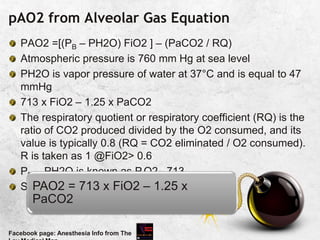 pAO2 from Alveolar Gas Equation
PAO2 =[(PB – PH2O) FiO2 ] – (PaCO2 / RQ)
Atmospheric pressure is 760 mm Hg at sea level
PH2O is vapor pressure of water at 37°C and is equal to 47
mmHg
713 x FiO2 – 1.25 x PaCO2
The respiratory quotient or respiratory coefficient (RQ) is the
ratio of CO2 produced divided by the O2 consumed, and its
value is typically 0.8 (RQ = CO2 eliminated / O2 consumed).
R is taken as 1 @FiO2> 0.6
PB – PH2O is known as PiO2 713
Simplified as
Facebook page: Anesthesia Info from The
PAO2 = 713 x FiO2 – 1.25 x
PaCO2
 