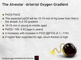 The Alveolar –Arterial Oxygen Gradient
PAO2-PaO2
The expected paO2 will be 10-15 mm of Hg lower than that in
the alveoli: A-a O2 gradient
10-15 mm in young to middle aged
PaO2= 109- 0.43 [age in years]
It increases with increase in FiO2 [@FiO2 of 1,110!)
If higher than expected for age, shunt fraction is high
Facebook page: Anesthesia Info from The
 