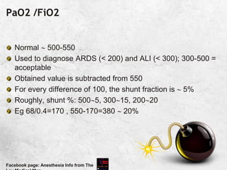 PaO2 /FiO2
Normal  500-550
Used to diagnose ARDS (< 200) and ALI (< 300); 300-500 =
acceptable
Obtained value is subtracted from 550
For every difference of 100, the shunt fraction is  5%
Roughly, shunt %: 5005, 30015, 20020
Eg 68/0.4=170 , 550-170=380  20%
Facebook page: Anesthesia Info from The
 