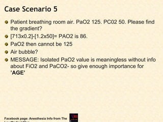 Case Scenario 5
Patient breathing room air. PaO2 125. PC02 50. Please find
the gradient?
[713x0.2]-[1.2x50]= PAO2 is 86.
PaO2 then cannot be 125
Air bubble?
MESSAGE: Isolated PaO2 value is meaningless without info
about FiO2 and PaCO2- so give enough importance for
’AGE’
Facebook page: Anesthesia Info from The
 