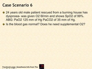 Case Scenario 6
24 years old male patient rescued from a burning house has
dyspnoea- was given O2 6l/min and shows SpO2 of 99%.
ABG: PaO2 125 mm of Hg PaCO2 of 35 mm of Hg.
Is the blood gas normal? Does he need supplemental O2?
Facebook page: Anesthesia Info from The
 