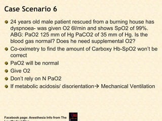 Case Scenario 6
24 years old male patient rescued from a burning house has
dyspnoea- was given O2 6l/min and shows SpO2 of 99%.
ABG: PaO2 125 mm of Hg PaCO2 of 35 mm of Hg. Is the
blood gas normal? Does he need supplemental O2?
Co-oximetry to find the amount of Carboxy Hb-SpO2 won’t be
correct
PaO2 will be normal
Give O2
Don’t rely on N PaO2
If metabolic acidosis/ disorientation Mechanical Ventilation
Facebook page: Anesthesia Info from The
 