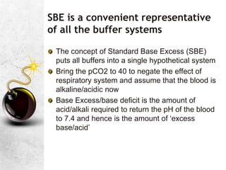SBE is a convenient representative
of all the buffer systems
The concept of Standard Base Excess (SBE)
puts all buffers into a single hypothetical system
Bring the pCO2 to 40 to negate the effect of
respiratory system and assume that the blood is
alkaline/acidic now
Base Excess/base deficit is the amount of
acid/alkali required to return the pH of the blood
to 7.4 and hence is the amount of ‘excess
base/acid’
 
