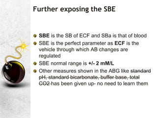 Further exposing the SBE
SBE is the SB of ECF and SBa is that of blood
SBE is the perfect parameter as ECF is the
vehicle through which AB changes are
regulated
SBE normal range is +/- 2 mM/L
Other measures shown in the ABG like standard
pH, standard bicarbonate, buffer base, total
CO2 has been given up- no need to learn them
 