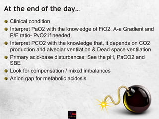 At the end of the day…
Clinical condition
Interpret PaO2 with the knowledge of FiO2, A-a Gradient and
P/F ratio- PvO2 if needed
Interpret PCO2 with the knowledge that, it depends on CO2
production and alveolar ventilation & Dead space ventilation
Primary acid-base disturbances: See the pH, PaCO2 and
SBE
Look for compensation / mixed imbalances
Anion gap for metabolic acidosis
 