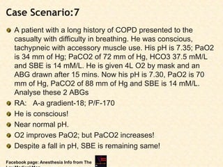 Case Scenario:7
A patient with a long history of COPD presented to the
casualty with difficulty in breathing. He was conscious,
tachypneic with accessory muscle use. His pH is 7.35; PaO2
is 34 mm of Hg; PaCO2 of 72 mm of Hg, HCO3 37.5 mM/L
and SBE is 14 mM/L. He is given 4L O2 by mask and an
ABG drawn after 15 mins. Now his pH is 7.30, PaO2 is 70
mm of Hg, PaCO2 of 88 mm of Hg and SBE is 14 mM/L.
Analyse these 2 ABGs
RA: A-a gradient-18; P/F-170
He is conscious!
Near normal pH.
O2 improves PaO2; but PaCO2 increases!
Despite a fall in pH, SBE is remaining same!
Facebook page: Anesthesia Info from The
 
