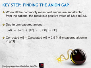 KEY STEP: FINDING THE ANION GAP
When all the commonly measured anions are substracted
from the cations, the result is a positive value of 12±4 mEq/L
Due to unmeasured anions
Corrected AG = Calculated AG + 2.5 [4.5-measured albumin
in g/dl]
Facebook page: Anesthesia Info from The
 