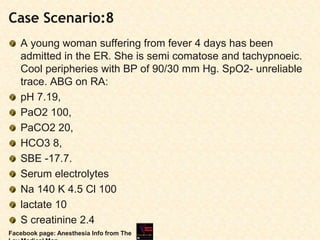 Case Scenario:8
A young woman suffering from fever 4 days has been
admitted in the ER. She is semi comatose and tachypnoeic.
Cool peripheries with BP of 90/30 mm Hg. SpO2- unreliable
trace. ABG on RA:
pH 7.19,
PaO2 100,
PaCO2 20,
HCO3 8,
SBE -17.7.
Serum electrolytes
Na 140 K 4.5 Cl 100
lactate 10
S creatinine 2.4
Facebook page: Anesthesia Info from The
 