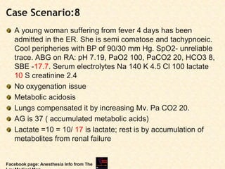 Case Scenario:8
A young woman suffering from fever 4 days has been
admitted in the ER. She is semi comatose and tachypnoeic.
Cool peripheries with BP of 90/30 mm Hg. SpO2- unreliable
trace. ABG on RA: pH 7.19, PaO2 100, PaCO2 20, HCO3 8,
SBE -17.7. Serum electrolytes Na 140 K 4.5 Cl 100 lactate
10 S creatinine 2.4
No oxygenation issue
Metabolic acidosis
Lungs compensated it by increasing Mv. Pa CO2 20.
AG is 37 ( accumulated metabolic acids)
Lactate =10 = 10/ 17 is lactate; rest is by accumulation of
metabolites from renal failure
Facebook page: Anesthesia Info from The
 