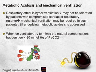 Metabolic Acidosis and Mechanical ventilation
Respiratory effect is hyper ventilation may not be tolerated
by patients with compromised cardiac or respiratory
reserve mechanical ventilation may be required in such
patients , till underlying metabolic acidosis is addressed
When on ventilator, try to mimic the natural compensation;
but don’t go < 30 mmof Hg of PaCO2
Facebook page: Anesthesia Info from The
 