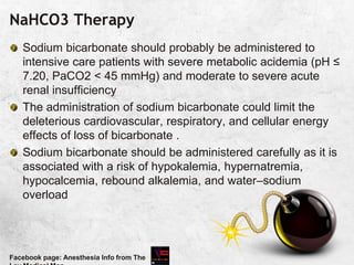 NaHCO3 Therapy
Sodium bicarbonate should probably be administered to
intensive care patients with severe metabolic acidemia (pH ≤
7.20, PaCO2 < 45 mmHg) and moderate to severe acute
renal insufficiency
The administration of sodium bicarbonate could limit the
deleterious cardiovascular, respiratory, and cellular energy
effects of loss of bicarbonate .
Sodium bicarbonate should be administered carefully as it is
associated with a risk of hypokalemia, hypernatremia,
hypocalcemia, rebound alkalemia, and water–sodium
overload
Facebook page: Anesthesia Info from The
 