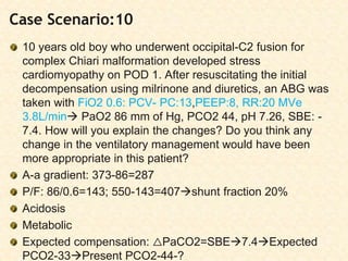 Case Scenario:10
10 years old boy who underwent occipital-C2 fusion for
complex Chiari malformation developed stress
cardiomyopathy on POD 1. After resuscitating the initial
decompensation using milrinone and diuretics, an ABG was
taken with FiO2 0.6: PCV- PC:13,PEEP:8, RR:20 MVe
3.8L/min PaO2 86 mm of Hg, PCO2 44, pH 7.26, SBE: -
7.4. How will you explain the changes? Do you think any
change in the ventilatory management would have been
more appropriate in this patient?
A-a gradient: 373-86=287
P/F: 86/0.6=143; 550-143=407shunt fraction 20%
Acidosis
Metabolic
Expected compensation: △PaCO2=SBE7.4Expected
PCO2-33Present PCO2-44-?
 