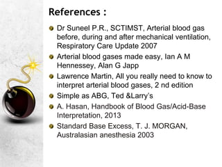 References :
Dr Suneel P.R., SCTIMST, Arterial blood gas
before, during and after mechanical ventilation,
Respiratory Care Update 2007
Arterial blood gases made easy, Ian A M
Hennessey, Alan G Japp
Lawrence Martin, All you really need to know to
interpret arterial blood gases, 2 nd edition
Simple as ABG, Ted &Larry’s
A. Hasan, Handbook of Blood Gas/Acid-Base
Interpretation, 2013
Standard Base Excess, T. J. MORGAN,
Australasian anesthesia 2003
 