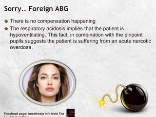 Sorry.. Foreign ABG
There is no compensation happening
The respiratory acidosis implies that the patient is
hypoventilating. This fact, in combination with the pinpoint
pupils suggests the patient is suffering from an acute narcotic
overdose.
Facebook page: Anesthesia Info from The
 