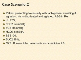 Case Scenario:2
Patient presenting to casualty with tachypnoea, sweating &
agitation. He is disoriented and agitated. ABG in RA:
pH 7.22,
pCO2 24 mmHg
pO2 60 mmHg
HCO3 8 mEq/L
SBE -20,
SpO2 96%,
CXR: R lower lobe pneumonia and creatinine 2.0.
 