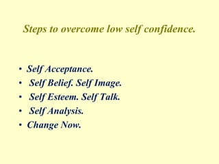 Steps to overcome low self confidence.
• Self Acceptance.
• Self Belief. Self Image.
• Self Esteem. Self Talk.
• Self Analysis.
• Change Now.
 
