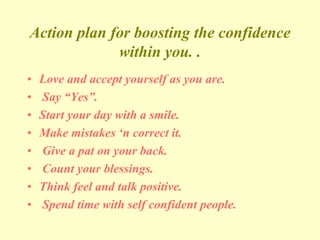 Action plan for boosting the confidence
within you. .
• Love and accept yourself as you are.
• Say “Yes”.
• Start your day with a smile.
• Make mistakes ‘n correct it.
• Give a pat on your back.
• Count your blessings.
• Think feel and talk positive.
• Spend time with self confident people.
 