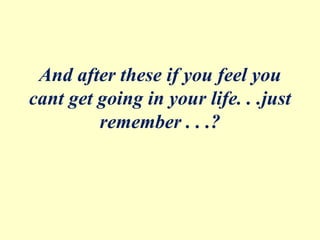 And after these if you feel you
cant get going in your life. . .just
remember . . .?
 