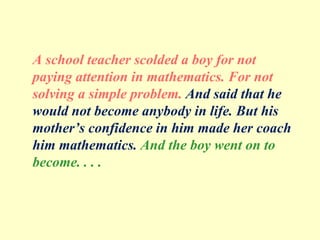 A school teacher scolded a boy for not
paying attention in mathematics. For not
solving a simple problem. And said that he
would not become anybody in life. But his
mother’s confidence in him made her coach
him mathematics. And the boy went on to
become. . . .
 