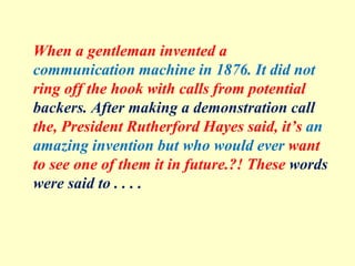 When a gentleman invented a
communication machine in 1876. It did not
ring off the hook with calls from potential
backers. After making a demonstration call
the, President Rutherford Hayes said, it’s an
amazing invention but who would ever want
to see one of them it in future.?! These words
were said to . . . .
 