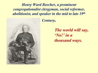 Henry Ward Beecher, a prominent
congregationalist clergyman, social reformer,
abolitionist, and speaker in the mid to late 19th
Century.
The world will say,
‘No!’ in a
thousand ways.
 