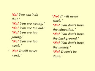 No! You can’t do
that.’
‘No! You are wrong.’
‘No! You are too old.’
‘No! You are too
young.’
‘No! You are too
weak.’
‘ No! It will never
work.’
‘No! It will never
work.’
‘No! You don’t have
the education.’
‘No! You don’t have
the background.’
‘No! You don’t have
the money.’
‘No! It can’t be
done.’
 