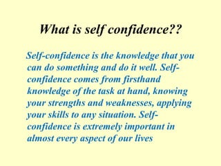 What is self confidence??
Self-confidence is the knowledge that you
can do something and do it well. Self-
confidence comes from firsthand
knowledge of the task at hand, knowing
your strengths and weaknesses, applying
your skills to any situation. Self-
confidence is extremely important in
almost every aspect of our lives
 