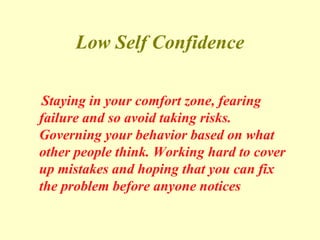 Low Self Confidence
Staying in your comfort zone, fearing
failure and so avoid taking risks.
Governing your behavior based on what
other people think. Working hard to cover
up mistakes and hoping that you can fix
the problem before anyone notices
 