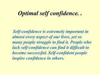 Optimal self confidence. .
Self-confidence is extremely important in
almost every aspect of our lives, yet so
many people struggle to find it. People who
lack self-confidence can find it difficult to
become successful. Self-confident people
inspire confidence in others.
 