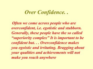 Over Confidence. .
Often we come across people who are
overconfident, i.e. egotistic and stubborn.
Generally, these people have the so called
“superiority complex” It is important to be
confident but. . . Overconfidence makes
you egoistic and irritating. Bragging about
your qualities and achievements will not
make you reach anywhere
 