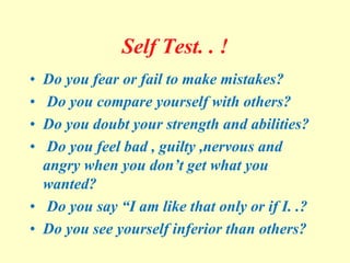 Self Test. . !
• Do you fear or fail to make mistakes?
• Do you compare yourself with others?
• Do you doubt your strength and abilities?
• Do you feel bad , guilty ,nervous and
angry when you don’t get what you
wanted?
• Do you say “I am like that only or if I. .?
• Do you see yourself inferior than others?
 