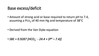 Base excess/deficit
• Amount of strong acid or base required to return pH to 7.4,
assuming a PCO2 of 40 mm Hg and temperature of 38°C
• Derived from the Van Slyke equation
• SBE = 0.9287 [HCO3
- - 24.4 + (PH – 7.4)]
 