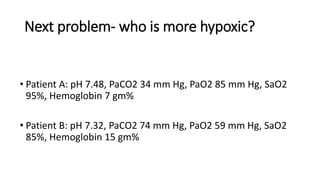 Next problem- who is more hypoxic?
• Patient A: pH 7.48, PaCO2 34 mm Hg, PaO2 85 mm Hg, SaO2
95%, Hemoglobin 7 gm%
• Patient B: pH 7.32, PaCO2 74 mm Hg, PaO2 59 mm Hg, SaO2
85%, Hemoglobin 15 gm%
 