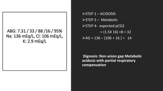 ABG: 7.31 / 33 / 88 /16 / 95%
Na: 136 mEq/L, Cl: 106 mEq/L,
K: 2.9 mEq/L
STEP 1 – ACIDOSIS
STEP 2 – Metabolic
STEP 4- expected pCO2
= (1.5X 16) +8 = 32
AG = 136 – [106 + 16 ] = 14
Dignosis: Non anion gap Metabolic
acidosis with partial respiratory
compensation
 