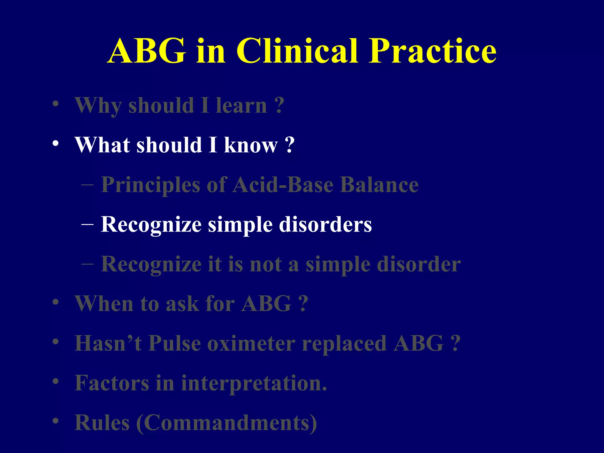 ABG in Clinical Practice
• Why should I learn ?
• What should I know ?
– Principles of Acid-Base Balance
– Recognize simple disorders
– Recognize it is not a simple disorder
• When to ask for ABG ?
• Hasn’t Pulse oximeter replaced ABG ?
• Factors in interpretation.
• Rules (Commandments)
 