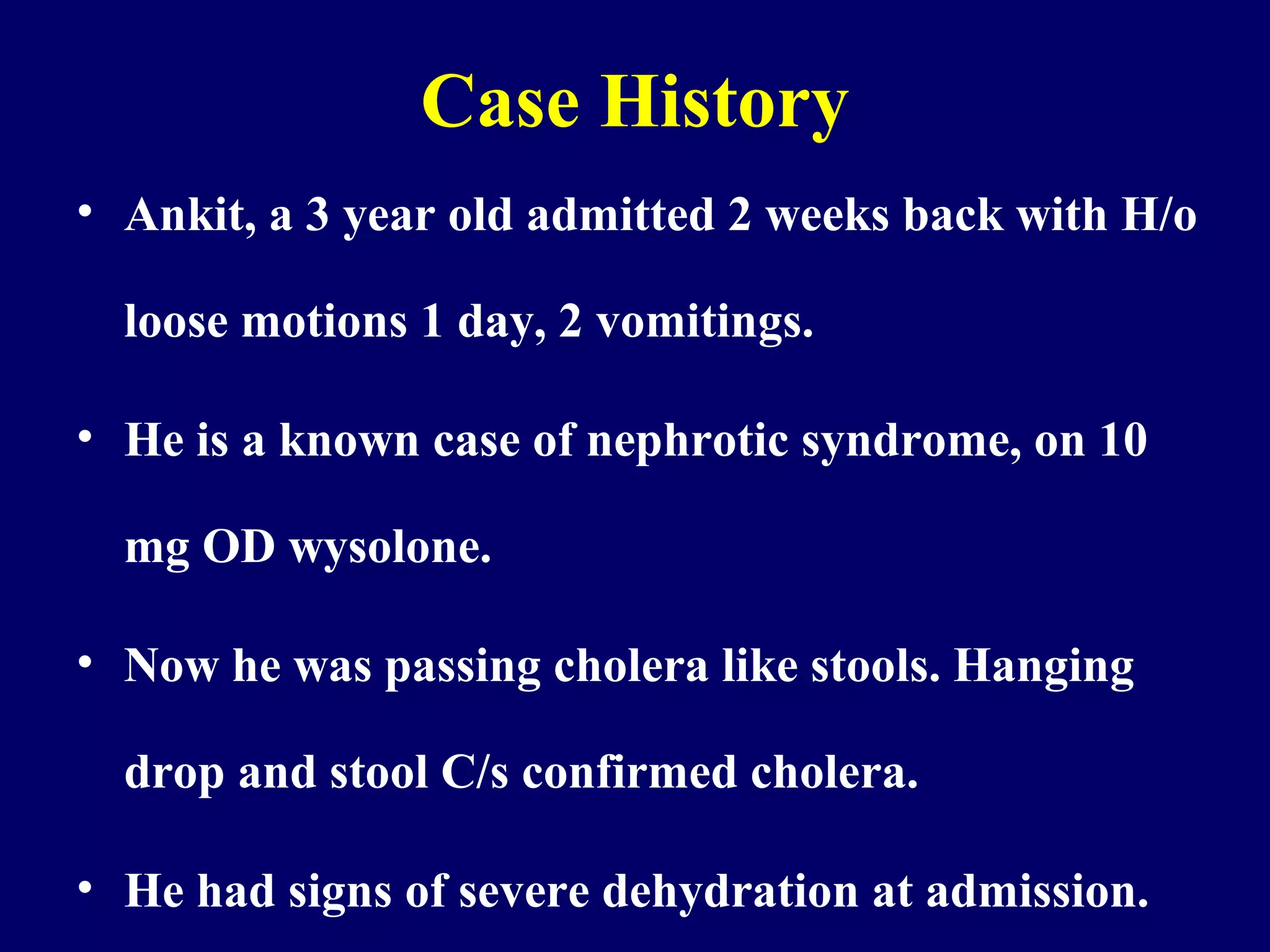 Case History
• Ankit, a 3 year old admitted 2 weeks back with H/o
loose motions 1 day, 2 vomitings.
• He is a known case of nephrotic syndrome, on 10
mg OD wysolone.
• Now he was passing cholera like stools. Hanging
drop and stool C/s confirmed cholera.
• He had signs of severe dehydration at admission.
 