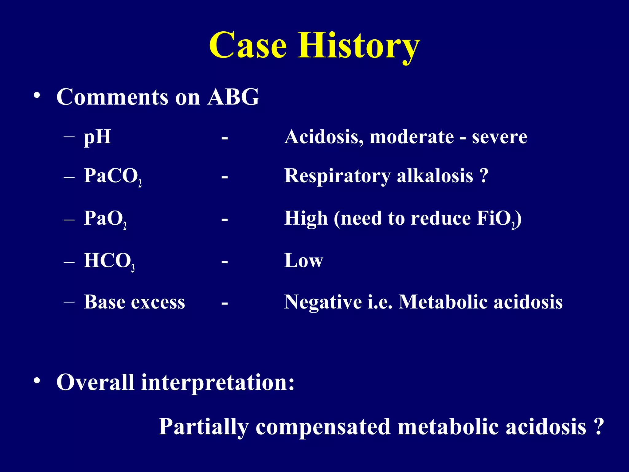 • Comments on ABG
– pH - Acidosis, moderate - severe
– PaCO2 - Respiratory alkalosis ?
– PaO2 - High (need to reduce FiO2)
– HCO3 - Low
– Base excess - Negative i.e. Metabolic acidosis
• Overall interpretation:
Partially compensated metabolic acidosis ?
Case History
 