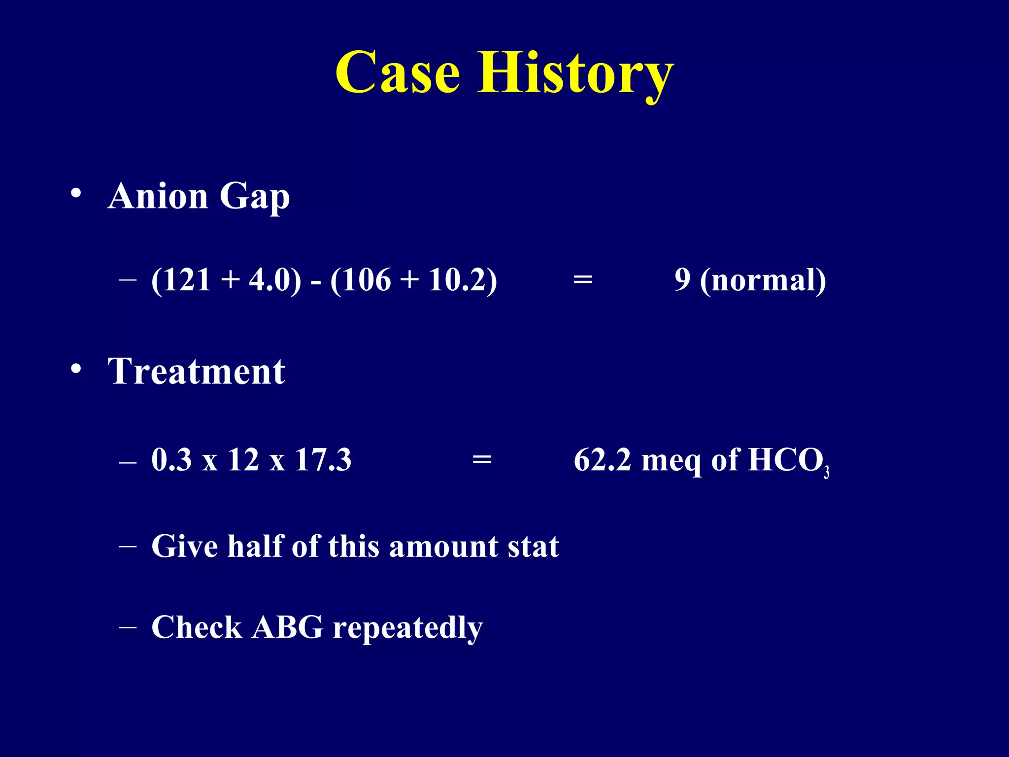 • Anion Gap
– (121 + 4.0) - (106 + 10.2) = 9 (normal)
• Treatment
– 0.3 x 12 x 17.3 = 62.2 meq of HCO3
– Give half of this amount stat
– Check ABG repeatedly
Case History
 