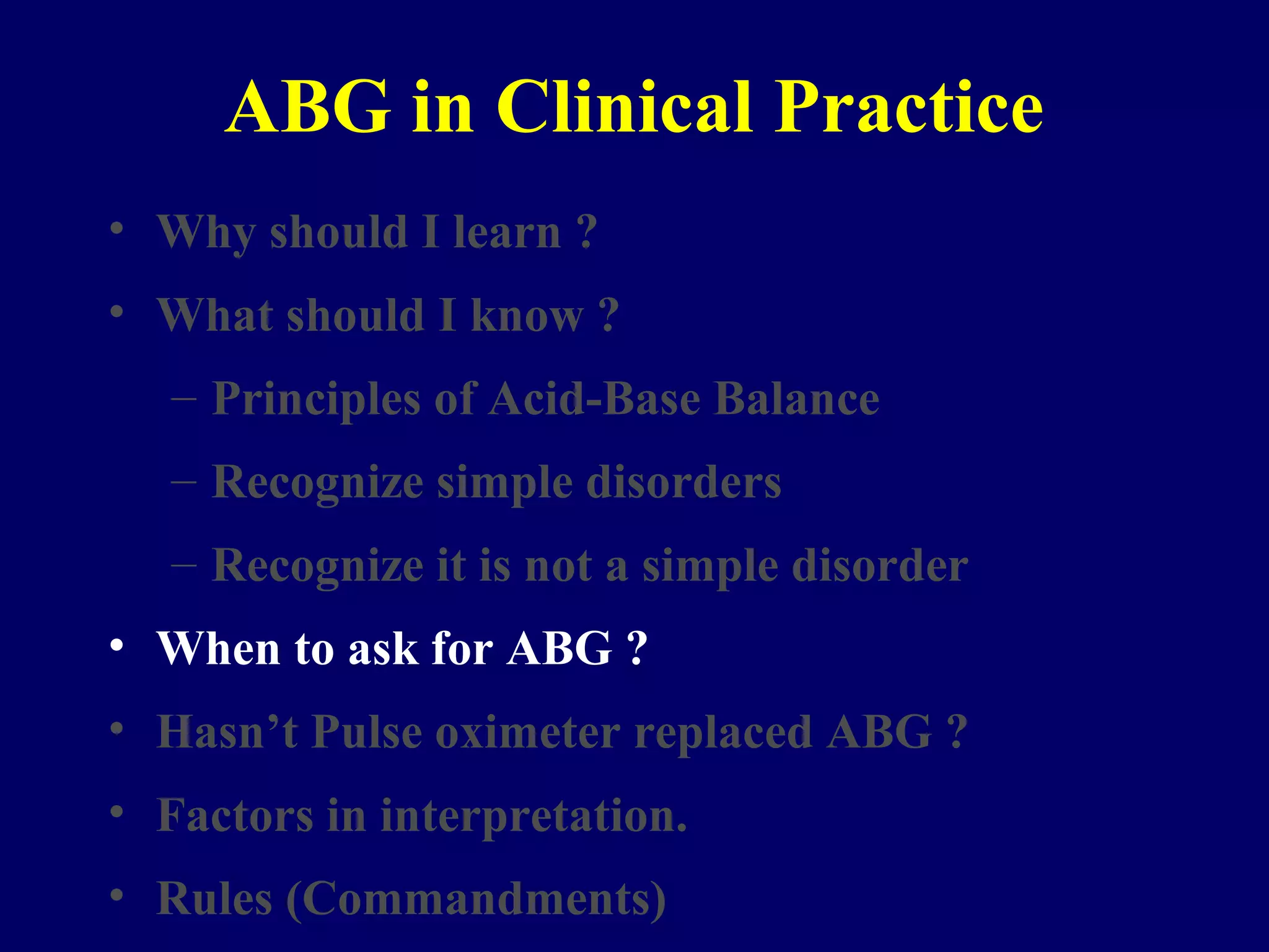 ABG in Clinical Practice
• Why should I learn ?
• What should I know ?
– Principles of Acid-Base Balance
– Recognize simple disorders
– Recognize it is not a simple disorder
• When to ask for ABG ?
• Hasn’t Pulse oximeter replaced ABG ?
• Factors in interpretation.
• Rules (Commandments)
 
