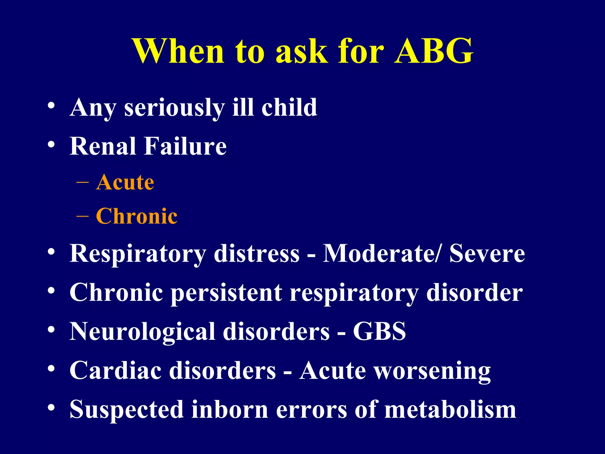 When to ask for ABG
• Any seriously ill child
• Renal Failure
– Acute
– Chronic
• Respiratory distress - Moderate/ Severe
• Chronic persistent respiratory disorder
• Neurological disorders - GBS
• Cardiac disorders - Acute worsening
• Suspected inborn errors of metabolism
 