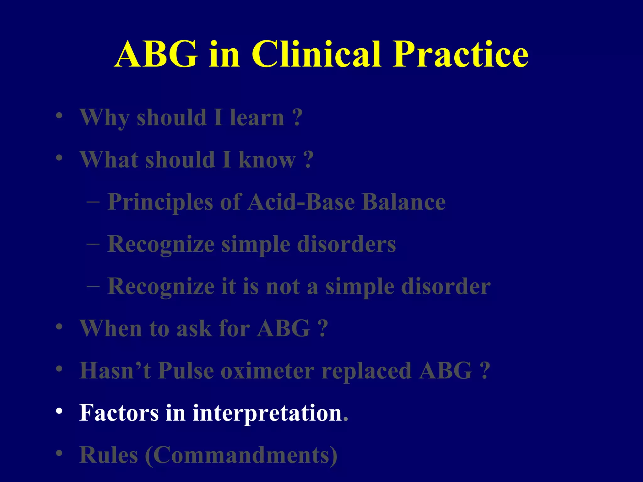 ABG in Clinical Practice
• Why should I learn ?
• What should I know ?
– Principles of Acid-Base Balance
– Recognize simple disorders
– Recognize it is not a simple disorder
• When to ask for ABG ?
• Hasn’t Pulse oximeter replaced ABG ?
• Factors in interpretation.
• Rules (Commandments)
 