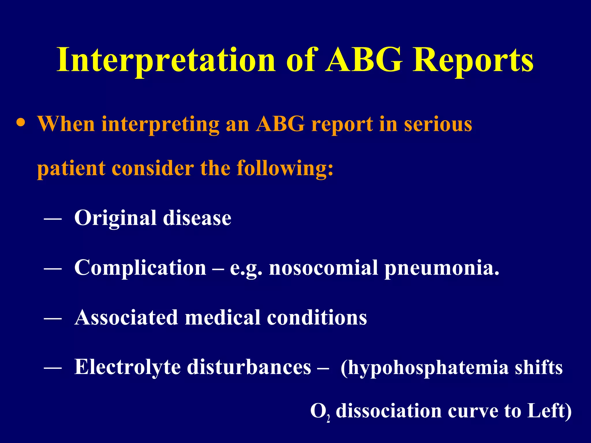 Interpretation of ABG Reports
• When interpreting an ABG report in serious
patient consider the following:
– Original disease
– Complication – e.g. nosocomial pneumonia.
– Associated medical conditions
– Electrolyte disturbances – (hypohosphatemia shifts
O2 dissociation curve to Left)
 