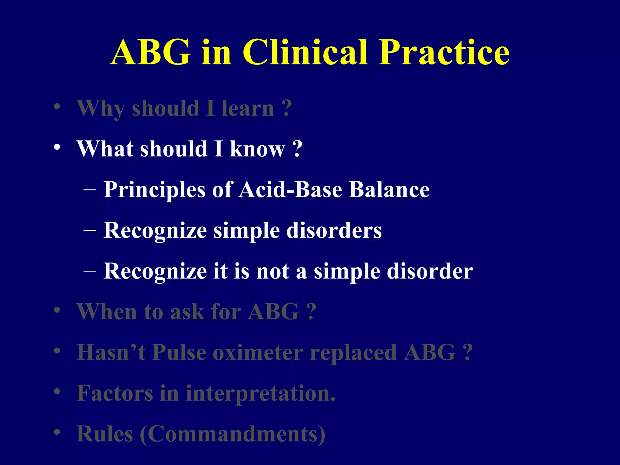ABG in Clinical Practice
• Why should I learn ?
• What should I know ?
– Principles of Acid-Base Balance
– Recognize simple disorders
– Recognize it is not a simple disorder
• When to ask for ABG ?
• Hasn’t Pulse oximeter replaced ABG ?
• Factors in interpretation.
• Rules (Commandments)
 